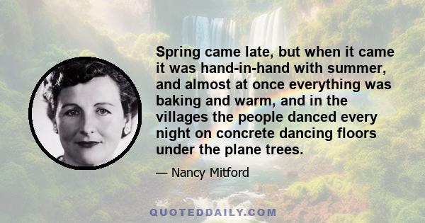 Spring came late, but when it came it was hand-in-hand with summer, and almost at once everything was baking and warm, and in the villages the people danced every night on concrete dancing floors under the plane trees.