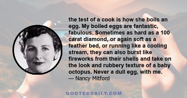 the test of a cook is how she boils an egg. My boiled eggs are fantastic, fabulous. Sometimes as hard as a 100 carat diamond, or again soft as a feather bed, or running like a cooling stream, they can also burst like