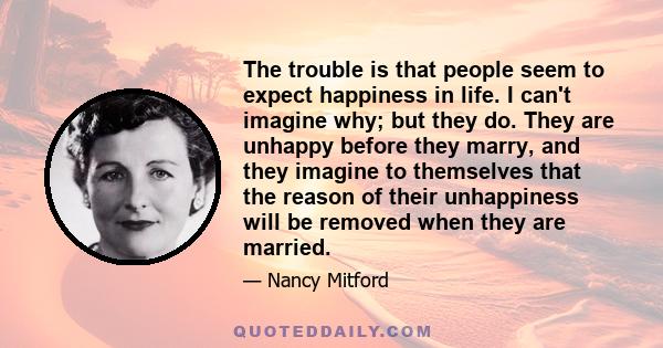 The trouble is that people seem to expect happiness in life. I can't imagine why; but they do. They are unhappy before they marry, and they imagine to themselves that the reason of their unhappiness will be removed when 