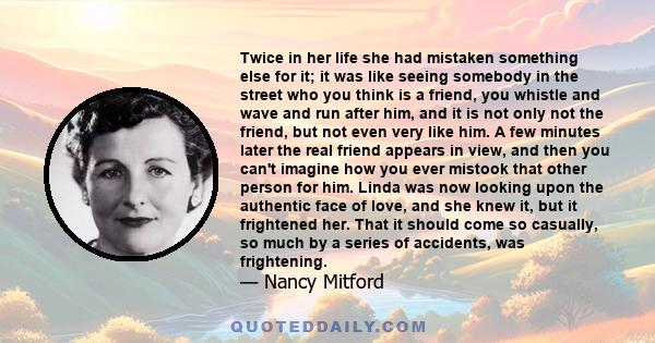 Twice in her life she had mistaken something else for it; it was like seeing somebody in the street who you think is a friend, you whistle and wave and run after him, and it is not only not the friend, but not even very 