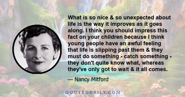 What is so nice & so unexpected about life is the way it improves as it goes along. I think you should impress this fact on your children because I think young people have an awful feeling that life is slipping past