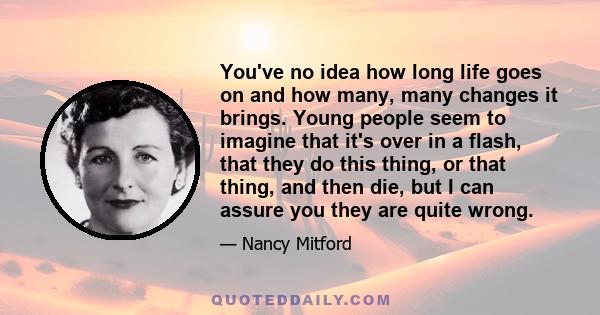 You've no idea how long life goes on and how many, many changes it brings. Young people seem to imagine that it's over in a flash, that they do this thing, or that thing, and then die, but I can assure you they are