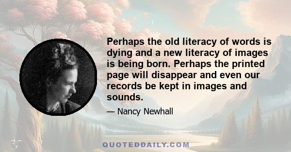 Perhaps the old literacy of words is dying and a new literacy of images is being born. Perhaps the printed page will disappear and even our records be kept in images and sounds.