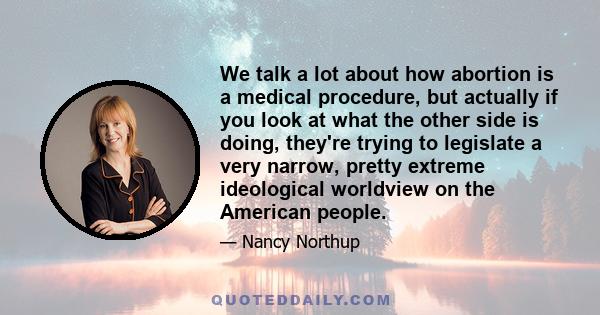 We talk a lot about how abortion is a medical procedure, but actually if you look at what the other side is doing, they're trying to legislate a very narrow, pretty extreme ideological worldview on the American people.