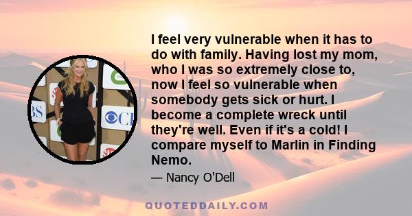 I feel very vulnerable when it has to do with family. Having lost my mom, who I was so extremely close to, now I feel so vulnerable when somebody gets sick or hurt. I become a complete wreck until they're well. Even if