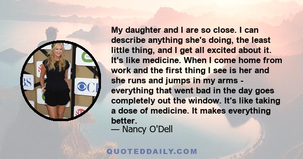 My daughter and I are so close. I can describe anything she's doing, the least little thing, and I get all excited about it. It's like medicine. When I come home from work and the first thing I see is her and she runs