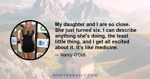 My daughter and I are so close. She just turned six. I can describe anything she's doing, the least little thing, and I get all excited about it. It's like medicine.