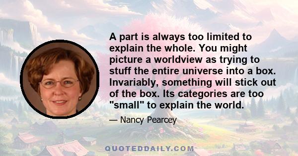 A part is always too limited to explain the whole. You might picture a worldview as trying to stuff the entire universe into a box. Invariably, something will stick out of the box. Its categories are too small to