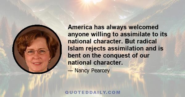 America has always welcomed anyone willing to assimilate to its national character. But radical Islam rejects assimilation and is bent on the conquest of our national character.