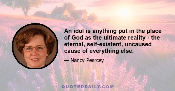 An idol is anything put in the place of God as the ultimate reality - the eternal, self-existent, uncaused cause of everything else.