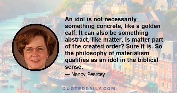 An idol is not necessarily something concrete, like a golden calf. It can also be something abstract, like matter. Is matter part of the created order? Sure it is. So the philosophy of materialism qualifies as an idol