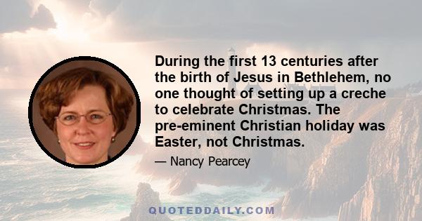 During the first 13 centuries after the birth of Jesus in Bethlehem, no one thought of setting up a creche to celebrate Christmas. The pre-eminent Christian holiday was Easter, not Christmas.