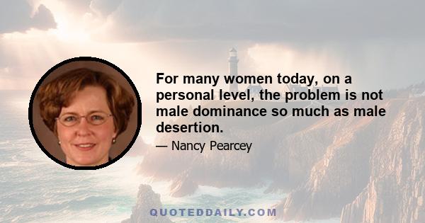 For many women today, on a personal level, the problem is not male dominance so much as male desertion.