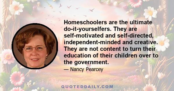 Homeschoolers are the ultimate do-it-yourselfers. They are self-motivated and self-directed, independent-minded and creative. They are not content to turn their education of their children over to the government.