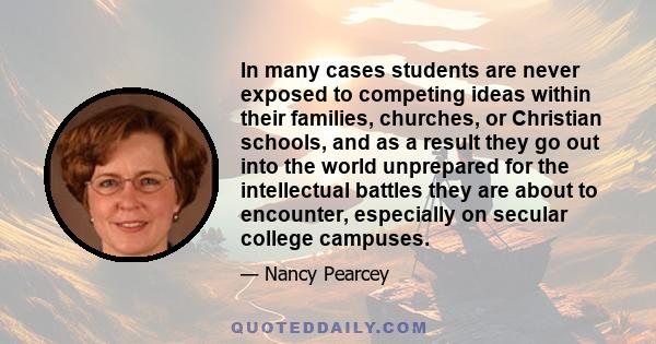 In many cases students are never exposed to competing ideas within their families, churches, or Christian schools, and as a result they go out into the world unprepared for the intellectual battles they are about to