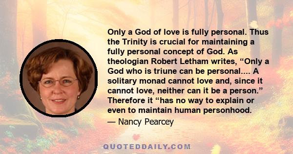 Only a God of love is fully personal. Thus the Trinity is crucial for maintaining a fully personal concept of God. As theologian Robert Letham writes, “Only a God who is triune can be personal.... A solitary monad