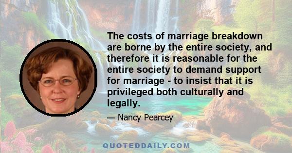 The costs of marriage breakdown are borne by the entire society, and therefore it is reasonable for the entire society to demand support for marriage - to insist that it is privileged both culturally and legally.