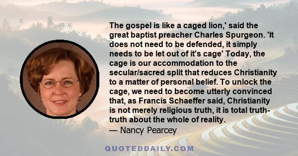 The gospel is like a caged lion,' said the great baptist preacher Charles Spurgeon. 'It does not need to be defended, it simply needs to be let out of it's cage' Today, the cage is our accommodation to the