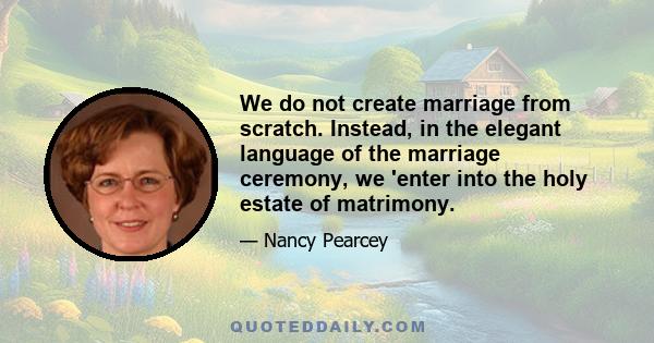 We do not create marriage from scratch. Instead, in the elegant language of the marriage ceremony, we 'enter into the holy estate of matrimony.