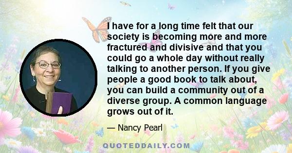 I have for a long time felt that our society is becoming more and more fractured and divisive and that you could go a whole day without really talking to another person. If you give people a good book to talk about, you 