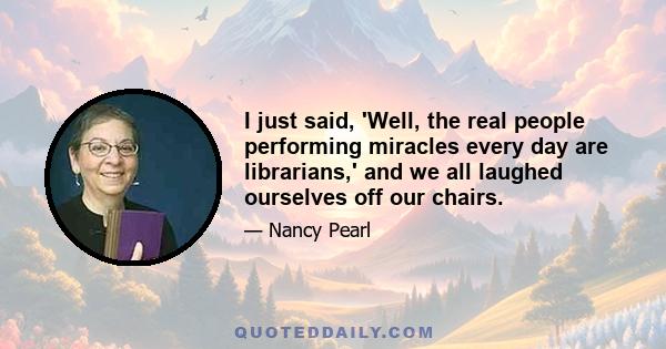 I just said, 'Well, the real people performing miracles every day are librarians,' and we all laughed ourselves off our chairs.