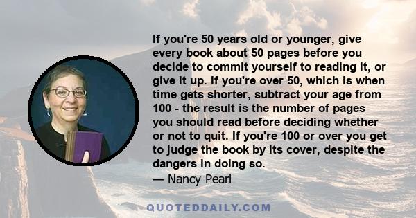 If you're 50 years old or younger, give every book about 50 pages before you decide to commit yourself to reading it, or give it up. If you're over 50, which is when time gets shorter, subtract your age from 100 - the