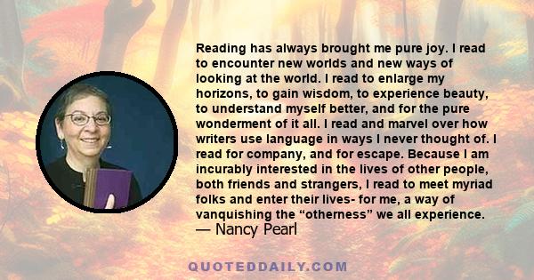 Reading has always brought me pure joy. I read to encounter new worlds and new ways of looking at the world. I read to enlarge my horizons, to gain wisdom, to experience beauty, to understand myself better, and for the