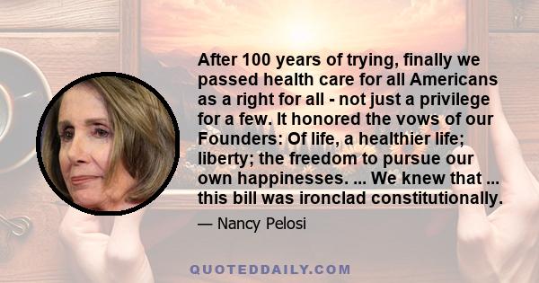 After 100 years of trying, finally we passed health care for all Americans as a right for all - not just a privilege for a few. It honored the vows of our Founders: Of life, a healthier life; liberty; the freedom to