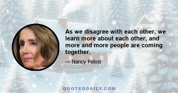 As we disagree with each other, we learn more about each other, and more and more people are coming together.