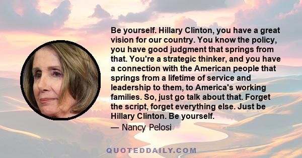 Be yourself. Hillary Clinton, you have a great vision for our country. You know the policy, you have good judgment that springs from that. You're a strategic thinker, and you have a connection with the American people