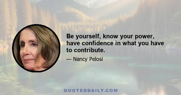 Be yourself, know your power, have confidence in what you have to contribute.