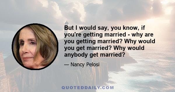 But I would say, you know, if you're getting married - why are you getting married? Why would you get married? Why would anybody get married?