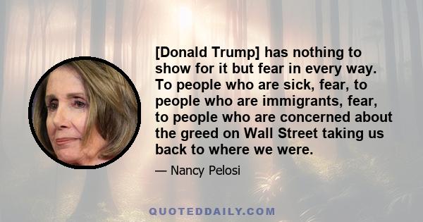 [Donald Trump] has nothing to show for it but fear in every way. To people who are sick, fear, to people who are immigrants, fear, to people who are concerned about the greed on Wall Street taking us back to where we