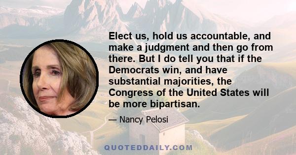 Elect us, hold us accountable, and make a judgment and then go from there. But I do tell you that if the Democrats win, and have substantial majorities, the Congress of the United States will be more bipartisan.