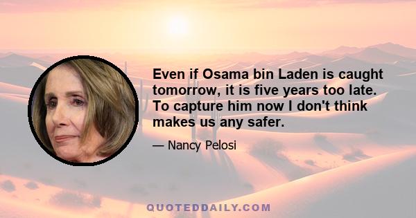 Even if Osama bin Laden is caught tomorrow, it is five years too late. To capture him now I don't think makes us any safer.