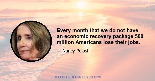 Every month that we do not have an economic recovery package 500 million Americans lose their jobs.