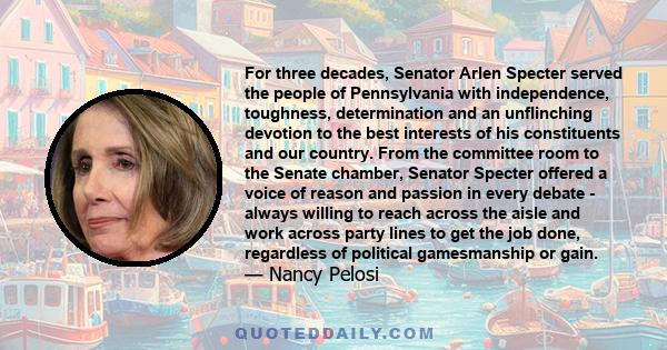 For three decades, Senator Arlen Specter served the people of Pennsylvania with independence, toughness, determination and an unflinching devotion to the best interests of his constituents and our country. From the