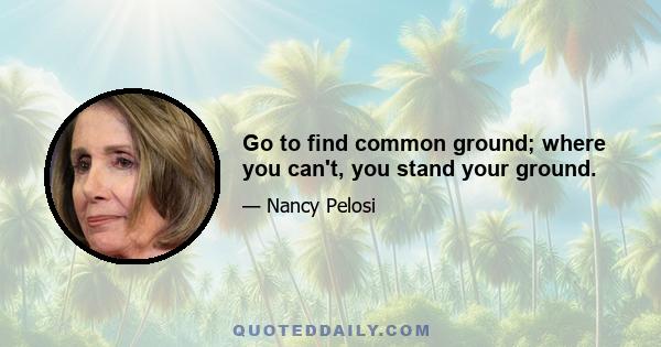 Go to find common ground; where you can't, you stand your ground.