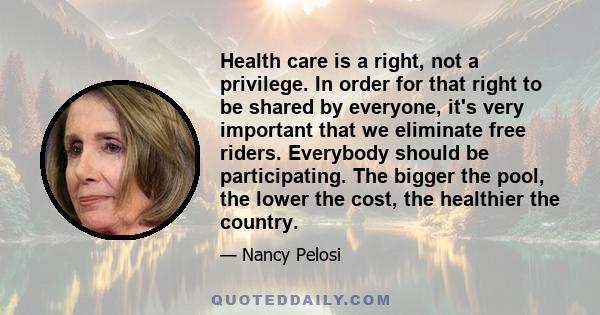 Health care is a right, not a privilege. In order for that right to be shared by everyone, it's very important that we eliminate free riders. Everybody should be participating. The bigger the pool, the lower the cost,