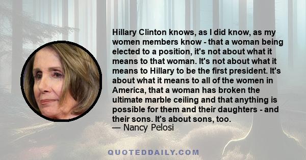 Hillary Clinton knows, as I did know, as my women members know - that a woman being elected to a position, it's not about what it means to that woman. It's not about what it means to Hillary to be the first president.