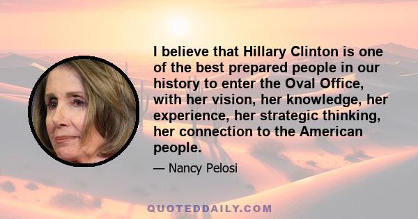 I believe that Hillary Clinton is one of the best prepared people in our history to enter the Oval Office, with her vision, her knowledge, her experience, her strategic thinking, her connection to the American people.