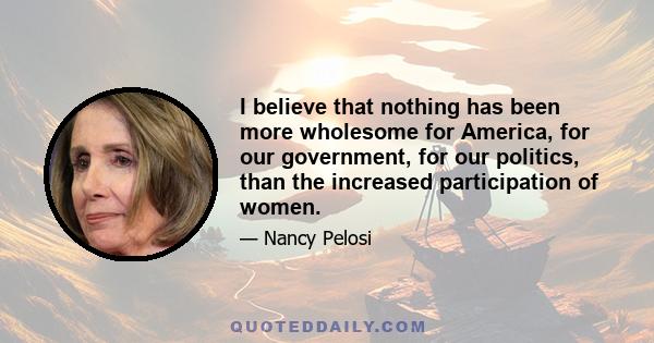 I believe that nothing has been more wholesome for America, for our government, for our politics, than the increased participation of women.