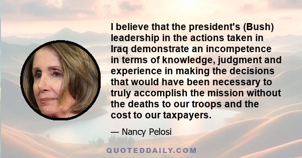 I believe that the president's (Bush) leadership in the actions taken in Iraq demonstrate an incompetence in terms of knowledge, judgment and experience in making the decisions that would have been necessary to truly