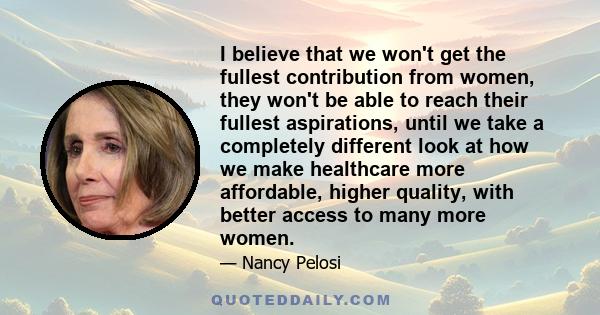 I believe that we won't get the fullest contribution from women, they won't be able to reach their fullest aspirations, until we take a completely different look at how we make healthcare more affordable, higher