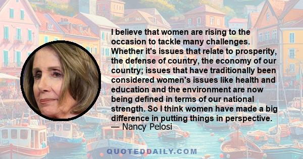 I believe that women are rising to the occasion to tackle many challenges. Whether it's issues that relate to prosperity, the defense of country, the economy of our country; issues that have traditionally been