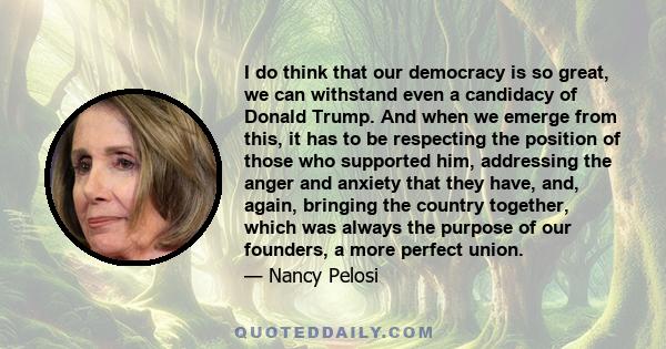 I do think that our democracy is so great, we can withstand even a candidacy of Donald Trump. And when we emerge from this, it has to be respecting the position of those who supported him, addressing the anger and