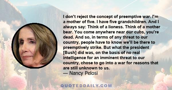 I don't reject the concept of preemptive war. I'm a mother of five. I have five grandchildren. And I always say: Think of a lioness. Think of a mother bear. You come anywhere near our cubs, you're dead. And so, in terms 