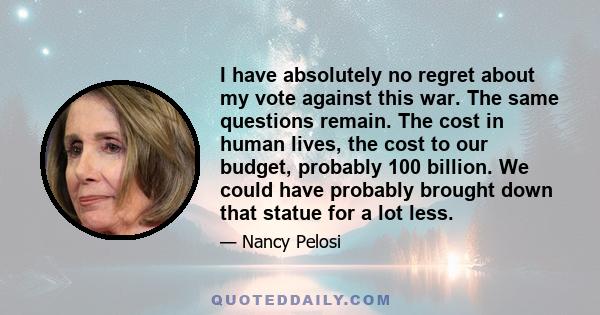 I have absolutely no regret about my vote against this war. The same questions remain. The cost in human lives, the cost to our budget, probably 100 billion. We could have probably brought down that statue for a lot