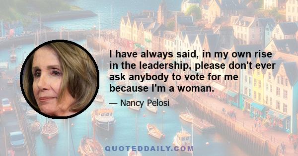 I have always said, in my own rise in the leadership, please don't ever ask anybody to vote for me because I'm a woman.