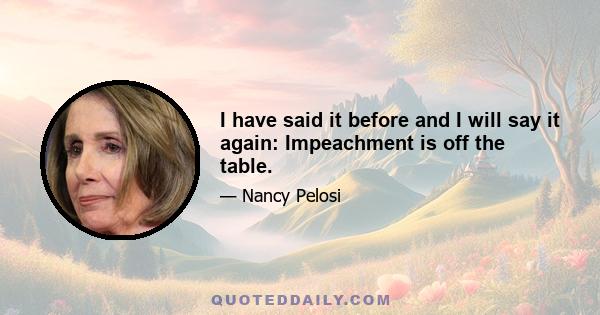 I have said it before and I will say it again: Impeachment is off the table.